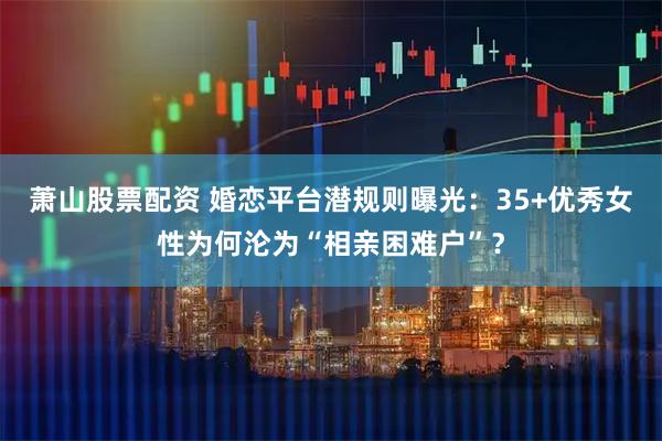 萧山股票配资 婚恋平台潜规则曝光：35+优秀女性为何沦为“相亲困难户”？