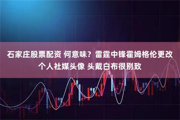 石家庄股票配资 何意味？雷霆中锋霍姆格伦更改个人社媒头像 头戴白布很别致