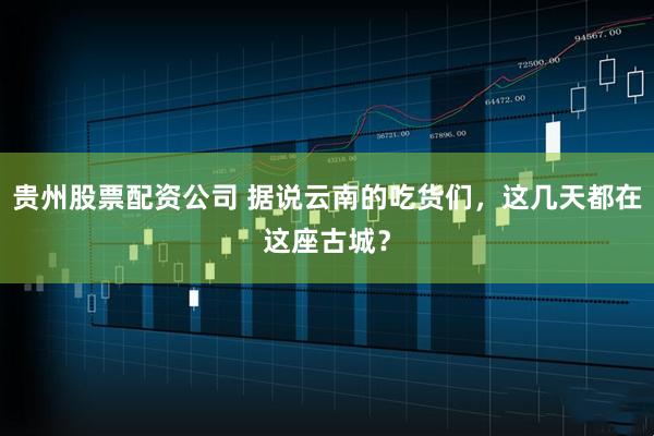 贵州股票配资公司 据说云南的吃货们，这几天都在这座古城？