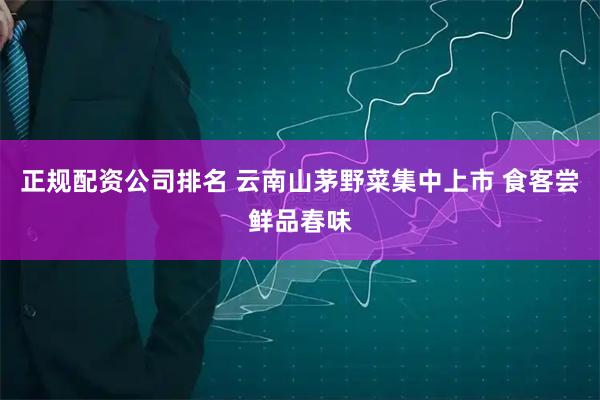 正规配资公司排名 云南山茅野菜集中上市 食客尝鲜品春味