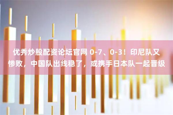 优秀炒股配资论坛官网 0-7、0-3！印尼队又惨败，中国队出线稳了，或携手日本队一起晋级