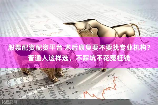 股票配资配资平台 术后康复要不要找专业机构？普通人这样选，不踩坑不花冤枉钱