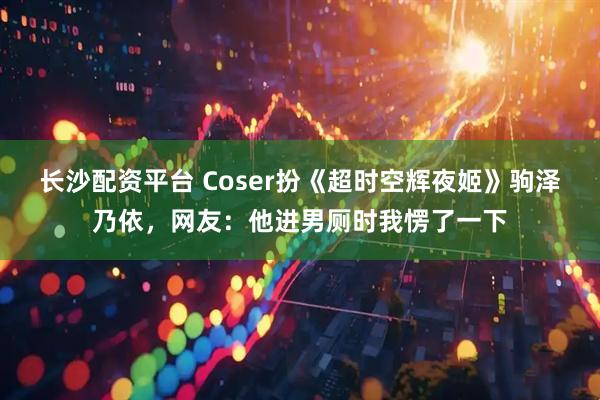 长沙配资平台 Coser扮《超时空辉夜姬》驹泽乃依，网友：他进男厕时我愣了一下