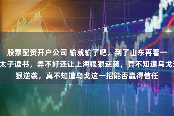 股票配资开户公司 输就输了吧，到了山东再看一场球，前8也只是陪太子读书，弄不好还让上海狠狠逆袭，真不知道乌戈这一招能否赢得信任