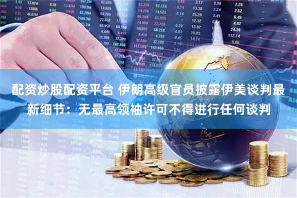 配资炒股配资平台 伊朗高级官员披露伊美谈判最新细节：无最高领袖许可不得进行任何谈判