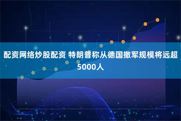 配资网络炒股配资 特朗普称从德国撤军规模将远超5000人