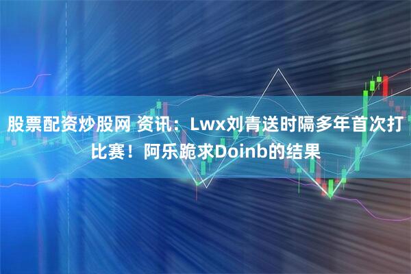 股票配资炒股网 资讯：Lwx刘青送时隔多年首次打比赛！阿乐跪求Doinb的结果