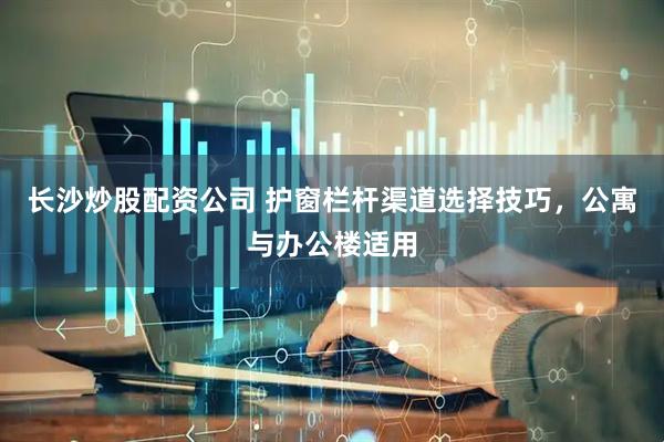 长沙炒股配资公司 护窗栏杆渠道选择技巧，公寓与办公楼适用