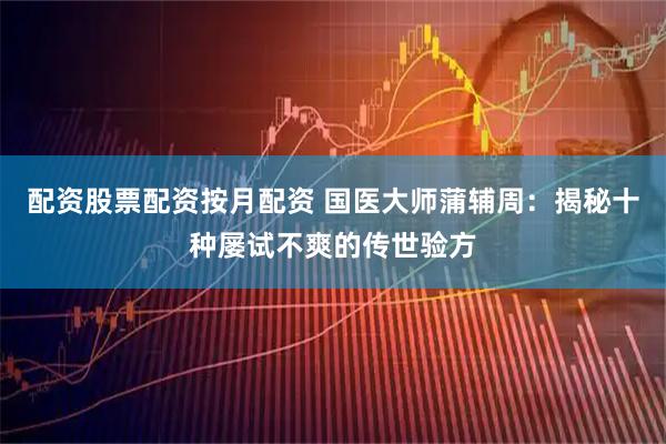 配资股票配资按月配资 国医大师蒲辅周：揭秘十种屡试不爽的传世验方