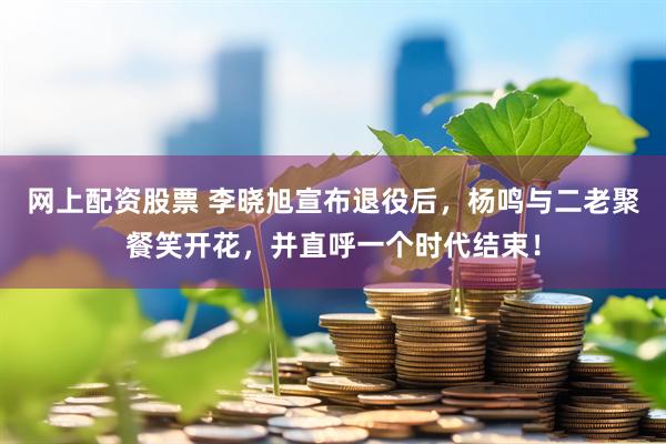 网上配资股票 李晓旭宣布退役后，杨鸣与二老聚餐笑开花，并直呼一个时代结束！
