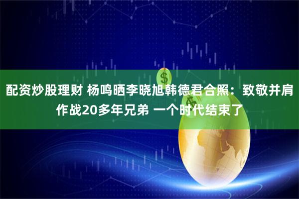 配资炒股理财 杨鸣晒李晓旭韩德君合照：致敬并肩作战20多年兄弟 一个时代结束了