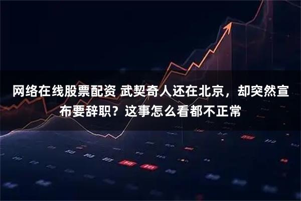 网络在线股票配资 武契奇人还在北京，却突然宣布要辞职？这事怎么看都不正常